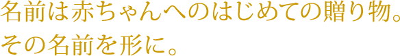 名前は赤ちゃんへのはじめての贈り物。その名前を形に。