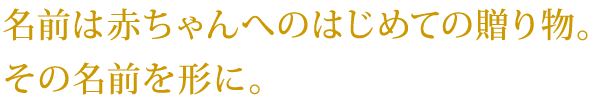 名前は赤ちゃんへのはじめての贈り物。その名前を形に。